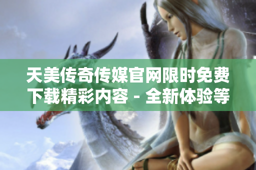 天美传奇传媒官网限时免费下载精彩内容 - 全新体验等你来探索
