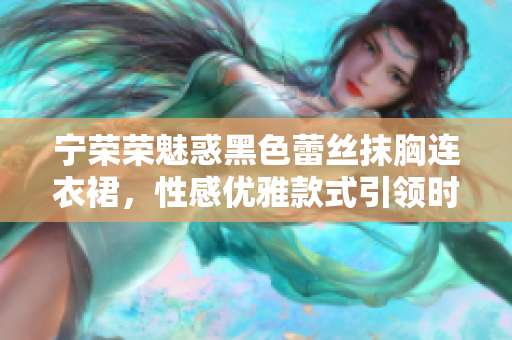 宁荣荣魅惑黑色蕾丝抹胸连衣裙，性感优雅款式引领时尚潮流