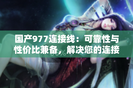 国产977连接线：可靠性与性价比兼备，解决您的连接需求