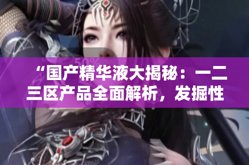 “国产精华液大揭秘：一二三区产品全面解析，发掘性价比最高的品牌！”