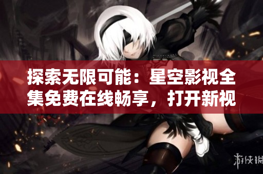 探索无限可能：星空影视全集免费在线畅享，打开新视界，尽情畅想电影世界