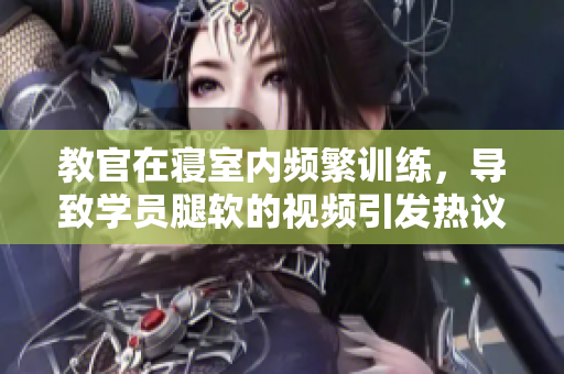 教官在寝室内频繁训练，导致学员腿软的视频引发热议