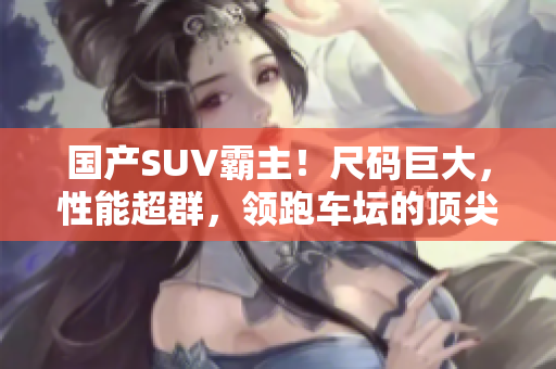 国产SUV霸主!尺码巨大,性能超群,领跑车坛的顶尖力作 国产SUV霸主!尺码巨大,性能超群,领跑车坛的顶尖力作