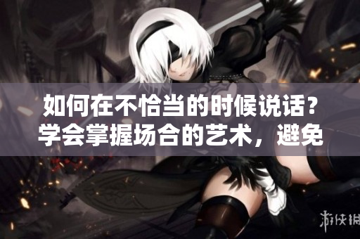 如何在不恰当的时候说话？学会掌握场合的艺术，避免尴尬和误解