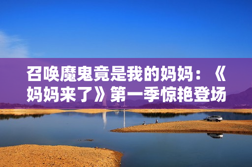 召唤魔鬼竟是我的妈妈：《妈妈来了》第一季惊艳登场