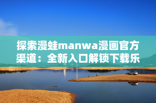 探索漫蛙manwa漫画官方渠道：全新入口解锁下载乐趣