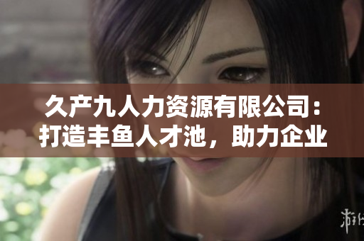 久产九人力资源有限公司：打造丰鱼人才池，助力企业发展