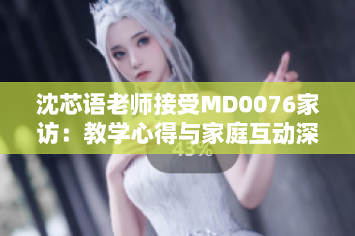 沈芯语老师接受MD0076家访：教学心得与家庭互动深度探讨