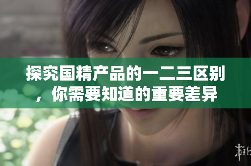 探究国精产品的一二三区别，你需要知道的重要差异
