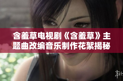 含羞草电视剧《含羞草》主题曲改编音乐制作花絮揭秘，揭示创作灵感与幕后故事