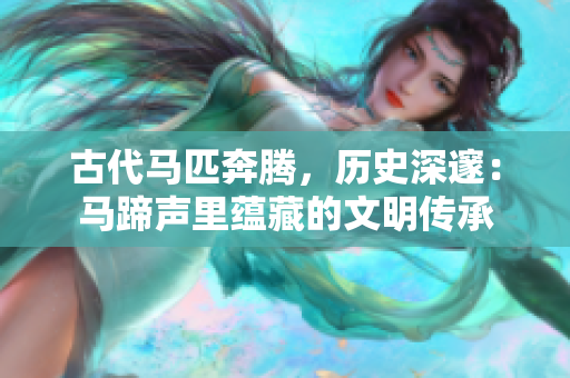 古代马匹奔腾，历史深邃：马蹄声里蕴藏的文明传承