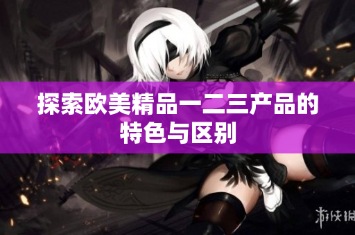 探索欧美精品一二三产品的特色与区别