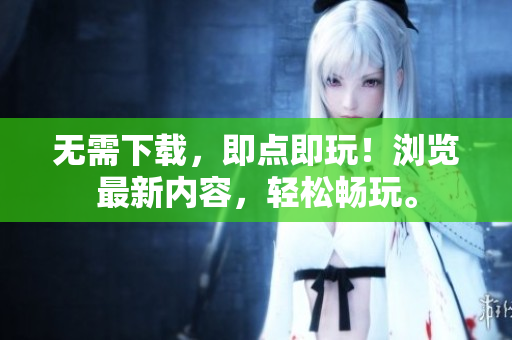 无需下载，即点即玩！浏览最新内容，轻松畅玩。