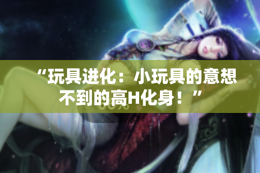 “玩具进化：小玩具的意想不到的高H化身！”