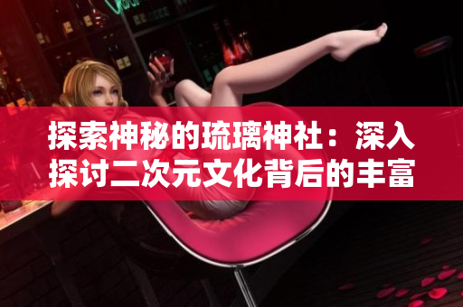 探索神秘的琉璃神社：深入探讨二次元文化背后的丰富内涵与社群互动
