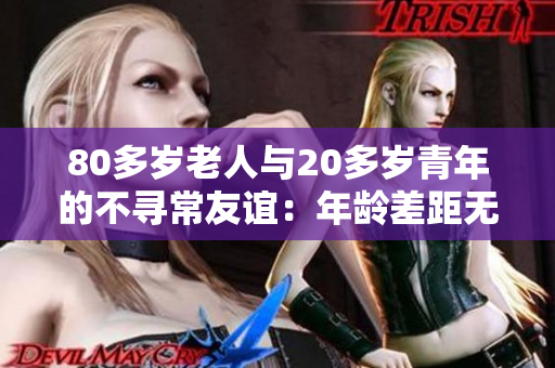 80多岁老人与20多岁青年的不寻常友谊：年龄差距无碍，共同创造温馨故事