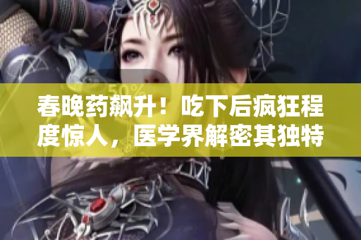 春晚药飙升！吃下后疯狂程度惊人，医学界解密其独特效果