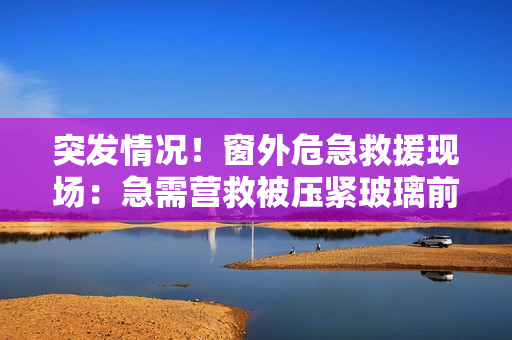 突发情况！窗外危急救援现场：急需营救被压紧玻璃前的人！