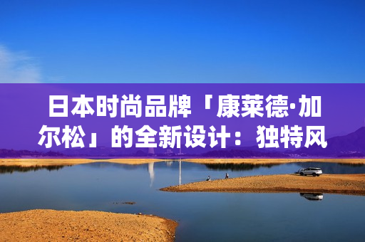 日本时尚品牌「康莱德·加尔松」的全新设计：独特风格融合现代与传统
