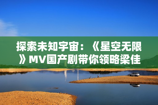 探索未知宇宙：《星空无限》MV国产剧带你领略梁佳的奇幻之旅
