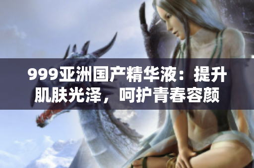 999亚洲国产精华液：提升肌肤光泽，呵护青春容颜