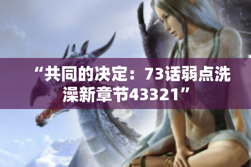 “共同的决定：73话弱点洗澡新章节43321”