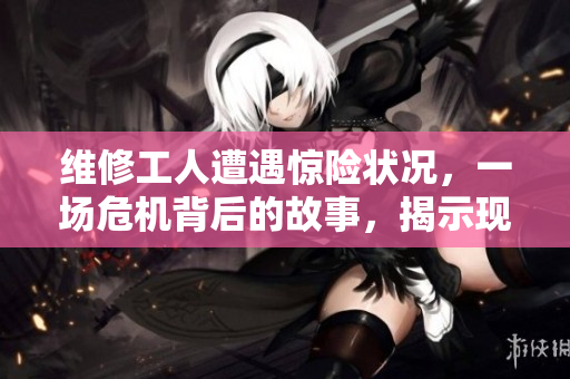 维修工人遭遇惊险状况，一场危机背后的故事，揭示现实的残酷与挑战