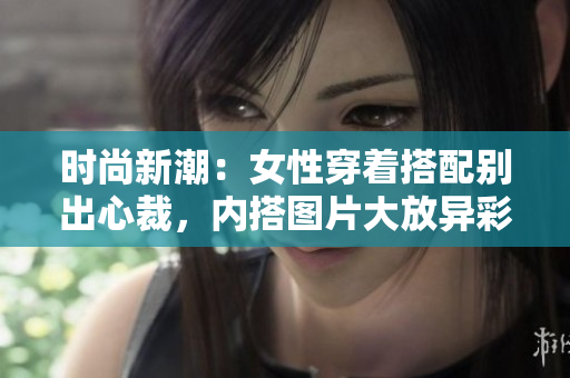 时尚新潮：女性穿着搭配别出心裁，内搭图片大放异彩