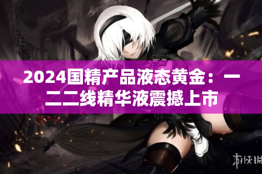 2024国精产品液态黄金：一二二线精华液震撼上市