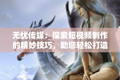 无忧传媒：探索短视频制作的精妙技巧，助您轻松打造引人入胜的内容