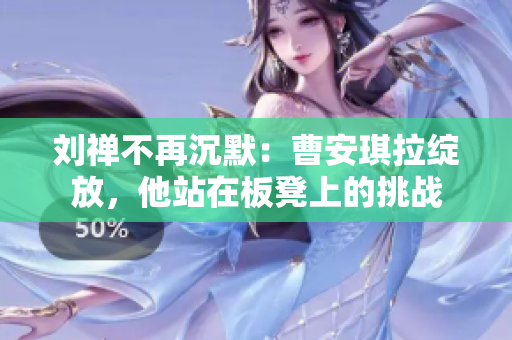 刘禅不再沉默：曹安琪拉绽放，他站在板凳上的挑战