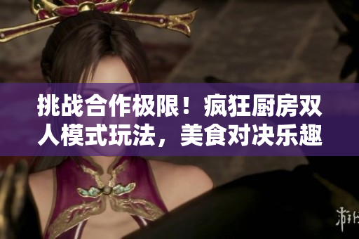 挑战合作极限！疯狂厨房双人模式玩法，美食对决乐趣无穷