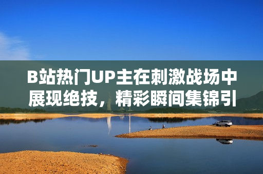 B站热门UP主在刺激战场中展现绝技，精彩瞬间集锦引发热议