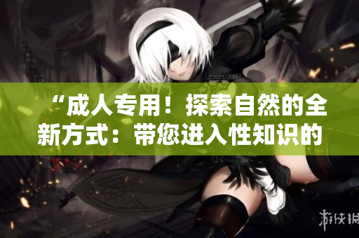 “成人专用！探索自然的全新方式：带您进入性知识的奇妙世界！”