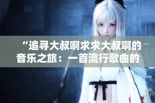 “追寻大叔啊求求大叔啊的音乐之旅：一首流行歌曲的背后故事”