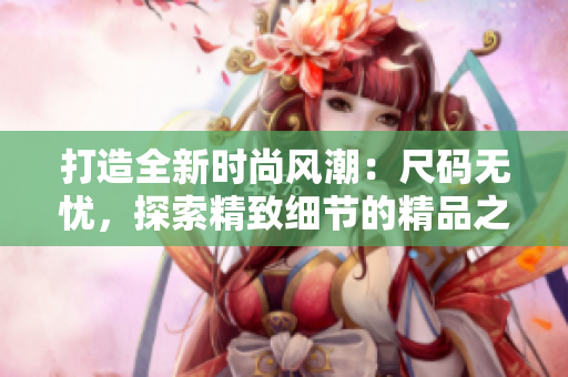 打造全新时尚风潮：尺码无忧，探索精致细节的精品之选