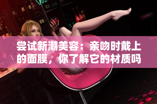 尝试新潮美容：亲吻时戴上的面膜，你了解它的材质吗？