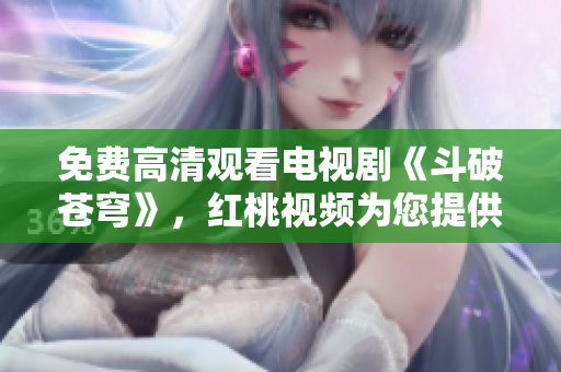 免费高清观看电视剧《斗破苍穹》，红桃视频为您提供高品质的视听享受