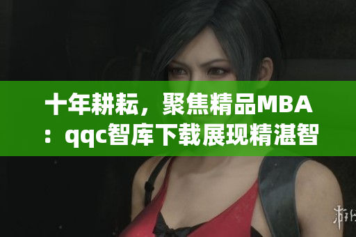 十年耕耘，聚焦精品MBA：qqc智库下载展现精湛智慧