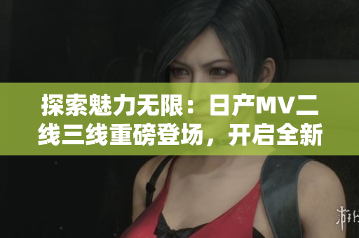 探索魅力无限：日产MV二线三线重磅登场，开启全新品牌之旅