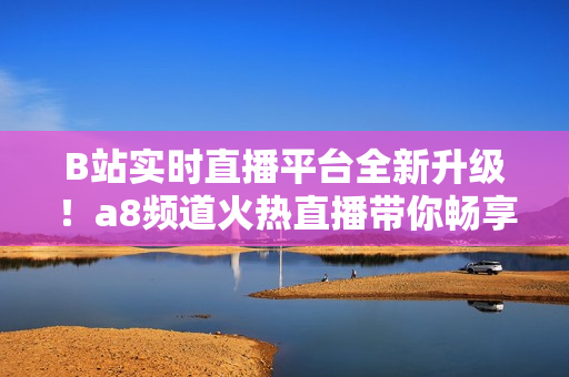 B站实时直播平台全新升级！a8频道火热直播带你畅享最新内容