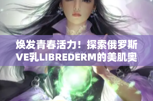 焕发青春活力！探索俄罗斯VE乳LIBREDERM的美肌奥秘