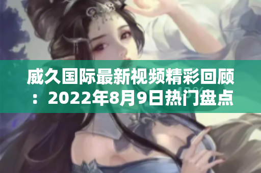 威久国际最新视频精彩回顾：2022年8月9日热门盘点