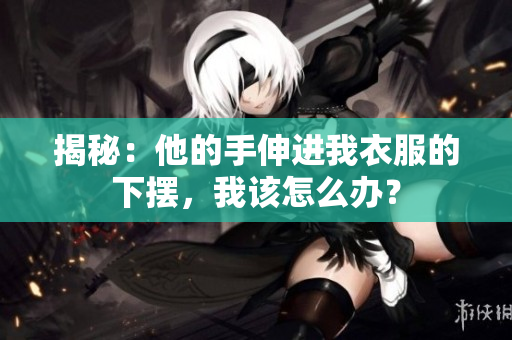 揭秘：他的手伸进我衣服的下摆，我该怎么办？