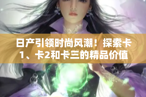 日产引领时尚风潮！探索卡1、卡2和卡三的精品价值