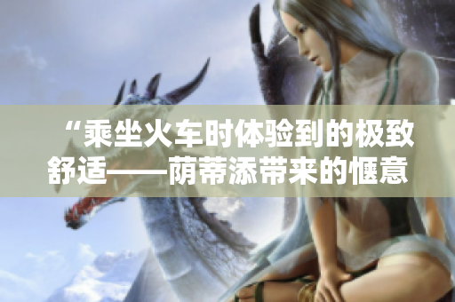 “乘坐火车时体验到的极致舒适——荫蒂添带来的惬意时刻！”
