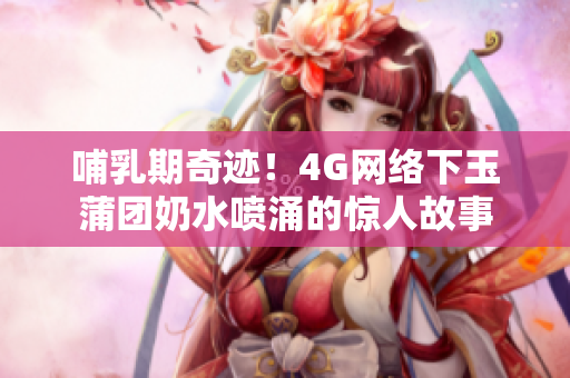 哺乳期奇迹！4G网络下玉蒲团奶水喷涌的惊人故事
