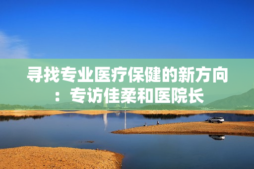 寻找专业医疗保健的新方向：专访佳柔和医院长