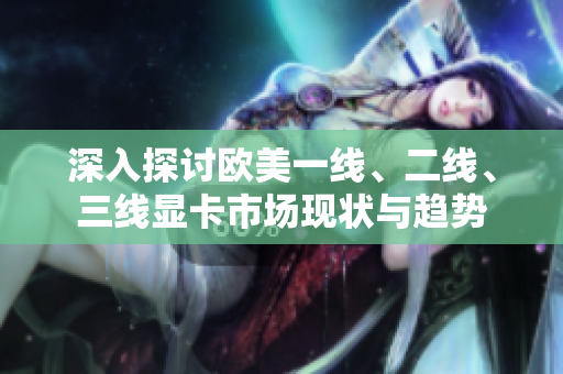 深入探讨欧美一线、二线、三线显卡市场现状与趋势