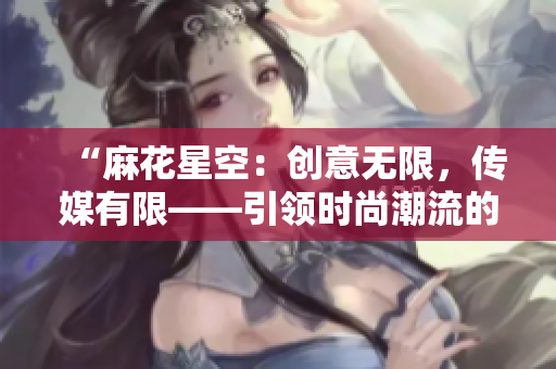 “麻花星空：创意无限，传媒有限——引领时尚潮流的制作公司”